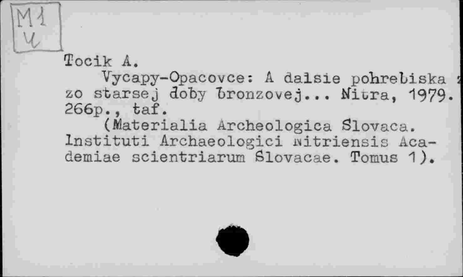 ﻿Ml
л
їосік А.
Vycapy-Opacovce: A daisie pohrebiska zo starsej doby bronzovej... Kiura, 1979« 266p., taf.
(ftlaterialia Archeologica Slovaca. Institut! Archaeologici Mtriensis Aca-demiae scientriarun Slovacae. Tomus 1).